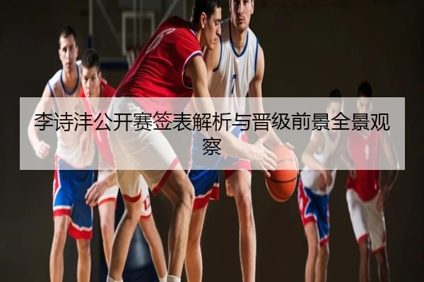 李诗沣公开赛签表解析与晋级前景全景观察