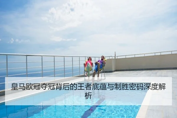 皇马欧冠夺冠背后的王者底蕴与制胜密码深度解析