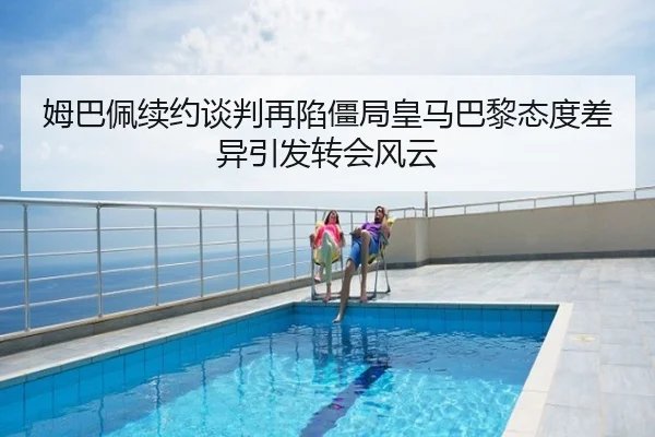 姆巴佩续约谈判再陷僵局皇马巴黎态度差异引发转会风云