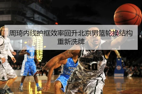 周琦内线护框效率回升北京男篮轮换结构重新洗牌