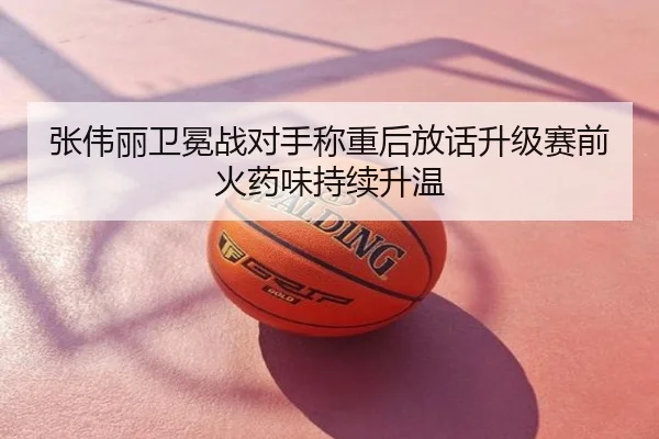 张伟丽卫冕战对手称重后放话升级赛前火药味持续升温