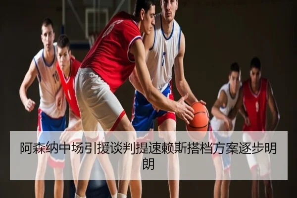 阿森纳中场引援谈判提速赖斯搭档方案逐步明朗