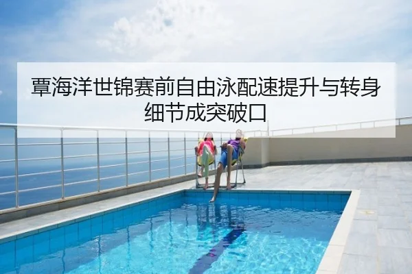 覃海洋世锦赛前自由泳配速提升与转身细节成突破口