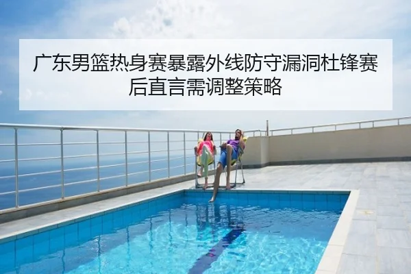 广东男篮热身赛暴露外线防守漏洞杜锋赛后直言需调整策略
