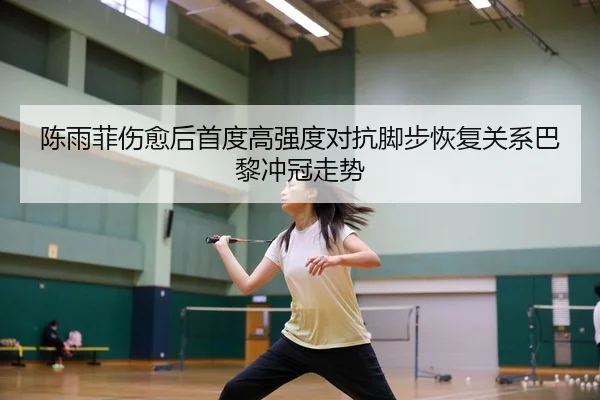 陈雨菲伤愈后首度高强度对抗脚步恢复关系巴黎冲冠走势