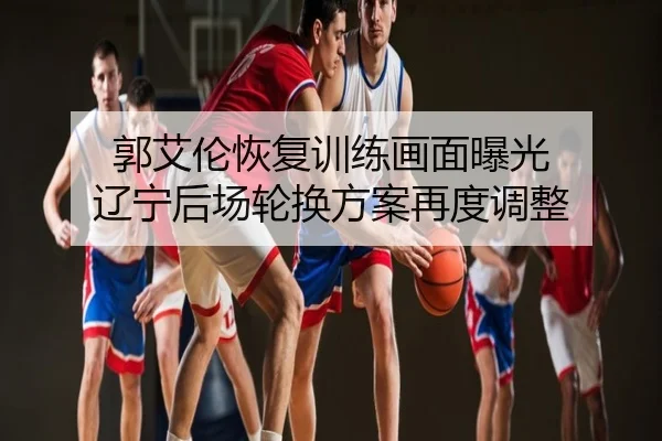 郭艾伦恢复训练画面曝光 辽宁后场轮换方案再度调整