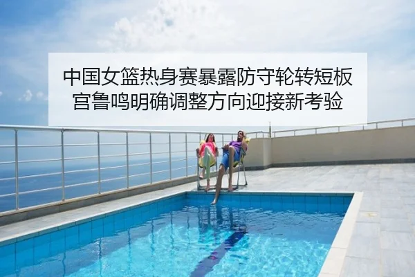 中国女篮热身赛暴露防守轮转短板 宫鲁鸣明确调整方向迎接新考验