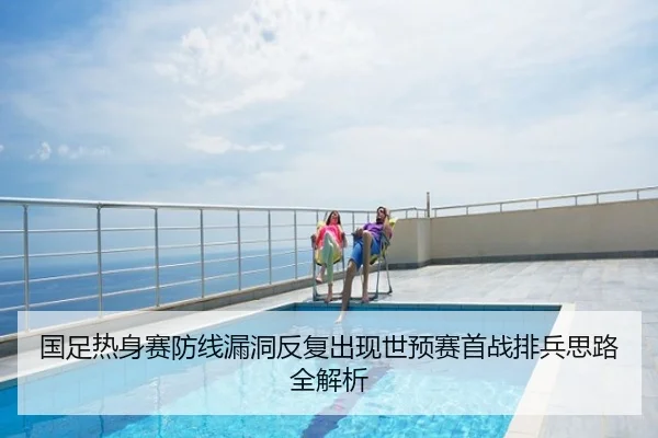 国足热身赛防线漏洞反复出现世预赛首战排兵思路全解析
