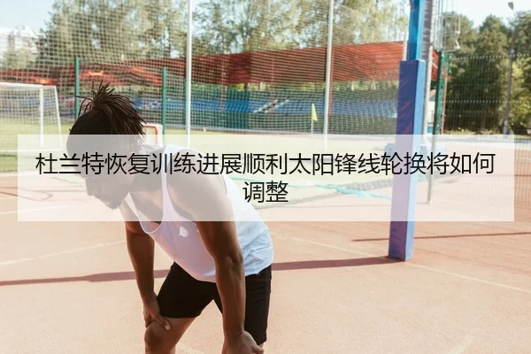 杜兰特恢复训练进展顺利太阳锋线轮换将如何调整