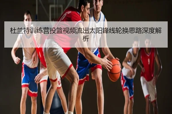 杜兰特训练营投篮视频流出太阳锋线轮换思路深度解析