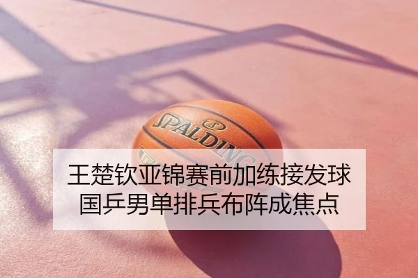 王楚钦亚锦赛前加练接发球 国乒男单排兵布阵成焦点