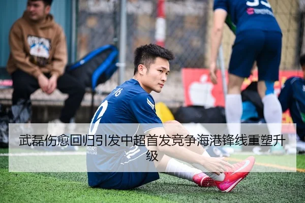 武磊伤愈回归引发中超首发竞争海港锋线重塑升级